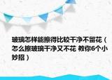 玻璃怎样能擦得比较干净不留花（怎么擦玻璃干净又不花 教你6个小妙招）