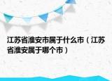 江苏省淮安市属于什么市（江苏省淮安属于哪个市）