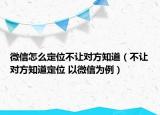 微信怎么定位不让对方知道（不让对方知道定位 以微信为例）