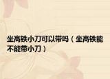 坐高铁小刀可以带吗（坐高铁能不能带小刀）