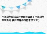 小孩起水痘应该注意哪些事项（小孩起水痘怎么办 要注意身体保持干净卫生）