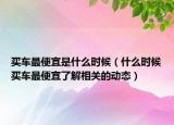 买车最便宜是什么时候（什么时候买车最便宜了解相关的动态）