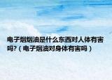 电子烟烟油是什么东西对人体有害吗?（电子烟油对身体有害吗）