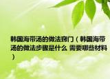 韩国海带汤的做法窍门（韩国海带汤的做法步骤是什么 需要哪些材料）