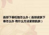 面部下垂松弛怎么办（面部皮肤下垂怎么办 有什么方法紧致肌肤）