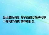 当日最新消息 专家谈银行存款利率下调利好消费 意味着什么