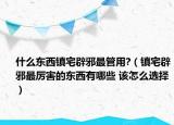 什么东西镇宅辟邪最管用?（镇宅辟邪最厉害的东西有哪些 该怎么选择）