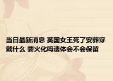 当日最新消息 英国女王死了安葬穿戴什么 要火化吗遗体会不会保留