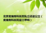 北京麦瑞骨科医院私立还是公立（麦瑞骨科医院是三甲吗）