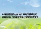 今日最新更新内容 晚上不刷牙就睡觉可能面临这4个后果早知早好 不然后悔莫及