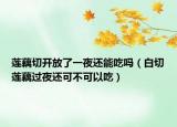 莲藕切开放了一夜还能吃吗（白切莲藕过夜还可不可以吃）