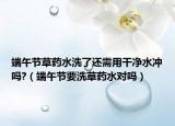 端午节草药水洗了还需用干净水冲吗?（端午节要洗草药水对吗）