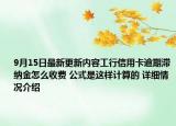 9月15日最新更新内容工行信用卡逾期滞纳金怎么收费 公式是这样计算的 详细情况介绍