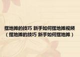 摆地摊的技巧 新手如何摆地摊视频（摆地摊的技巧 新手如何摆地摊）