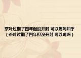 茶叶过期了四年但没开封 可以喝吗知乎（茶叶过期了四年但没开封 可以喝吗）