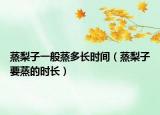 蒸梨子一般蒸多长时间（蒸梨子要蒸的时长）