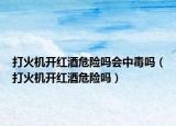 打火机开红酒危险吗会中毒吗（打火机开红酒危险吗）