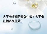 大王卡注销后多久生效（大王卡注销多久生效）