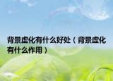 背景虚化有什么好处（背景虚化有什么作用）