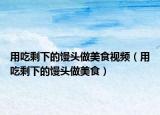用吃剩下的馒头做美食视频（用吃剩下的馒头做美食）