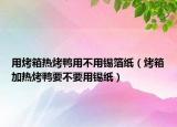 用烤箱热烤鸭用不用锡箔纸（烤箱加热烤鸭要不要用锡纸）