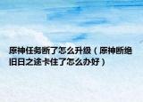 原神任务断了怎么升级（原神断绝旧日之途卡住了怎么办好）
