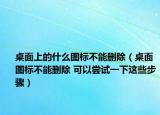 桌面上的什么图标不能删除（桌面图标不能删除 可以尝试一下这些步骤）