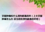 牙龈肿痛吃什么清热解毒的药（上火牙龈肿痛怎么办 适当用些清热解毒的药物）