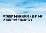 麻辣白萝卜的腌制做法（白萝卜腌法 酸辣白萝卜腌制方法）