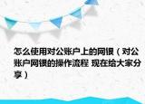 怎么使用对公账户上的网银（对公账户网银的操作流程 现在给大家分享）