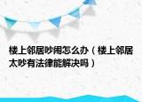 楼上邻居吵闹怎么办（楼上邻居太吵有法律能解决吗）