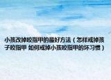小孩改掉咬指甲的最好方法（怎样戒掉孩子咬指甲 如何戒掉小孩咬指甲的坏习惯）