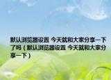 默认浏览器设置 今天就和大家分享一下了吗（默认浏览器设置 今天就和大家分享一下）
