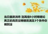 当日最新消息 别再信8小时睡眠论 真正的高质量睡眠需满足3个条件你做到没