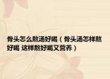 骨头怎么熬汤好喝（骨头汤怎样熬好喝 这样熬好喝又营养）
