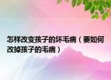 怎样改变孩子的坏毛病（要如何改掉孩子的毛病）