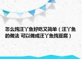 怎么炖汪丫鱼好吃又简单（汪丫鱼的做法 可以做成汪丫鱼炖豆腐）