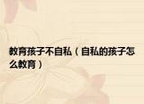 教育孩子不自私（自私的孩子怎么教育）