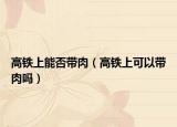 高铁上能否带肉（高铁上可以带肉吗）