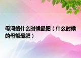 母河蟹什么时候最肥（什么时候的母蟹最肥）