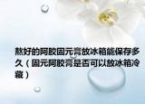 熬好的阿胶固元膏放冰箱能保存多久（固元阿胶膏是否可以放冰箱冷藏）