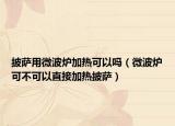 披萨用微波炉加热可以吗（微波炉可不可以直接加热披萨）