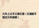 火车上让不让拿红酒（红酒能不能过火车按键）