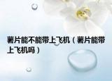 薯片能不能带上飞机（薯片能带上飞机吗）