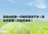 运动水杯第一次如何清洗干净（运动水杯第一次如何清洗）