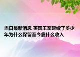 当日最新消息 英国王室延续了多少年为什么保留至今靠什么收入