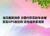 当日最新消息 分期付款买的车会被安装GPS定位吗 这些信息要清楚
