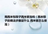用西米包粽子西米要泡吗（西米粽子的做法步骤是什么 西米要怎么侵泡）