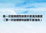 第一次使用钢笔前要不要清洗墨囊（第一次使用钢笔前要不要清洗）