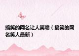 搞笑的网名让人笑喷（搞笑的网名笑人最新）